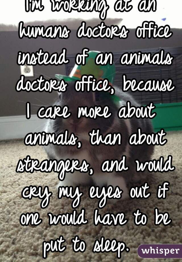 I'm working at an humans doctors office instead of an animals doctors office, because
I care more about animals, than about strangers, and would cry my eyes out if one would have to be put to sleep.  