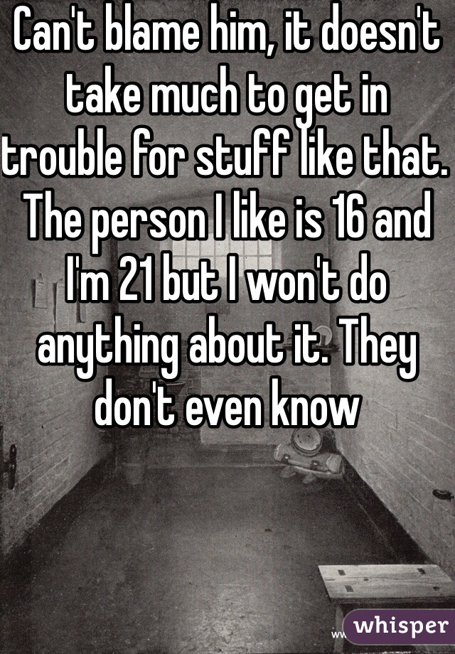 Can't blame him, it doesn't take much to get in trouble for stuff like that. The person I like is 16 and I'm 21 but I won't do anything about it. They don't even know