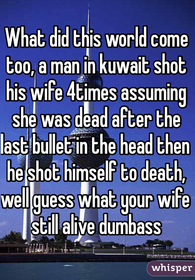 What did this world come too, a man in kuwait shot his wife 4times assuming she was dead after the last bullet in the head then he shot himself to death, well guess what your wife still alive dumbass  