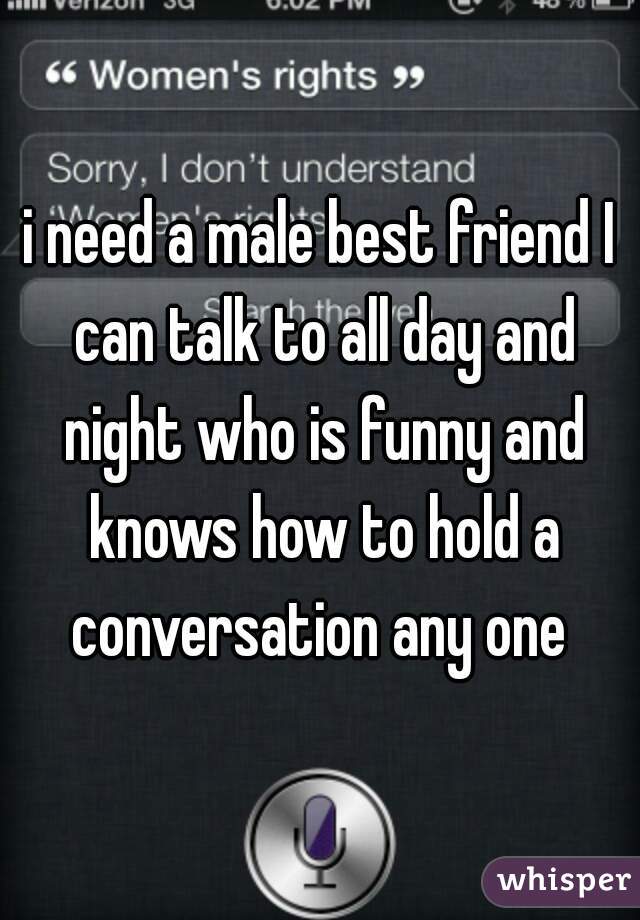 i need a male best friend I can talk to all day and night who is funny and knows how to hold a conversation any one 