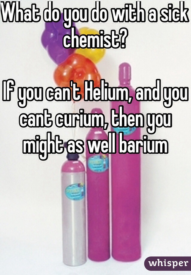 What do you do with a sick chemist?

If you can't Helium, and you cant curium, then you might as well barium