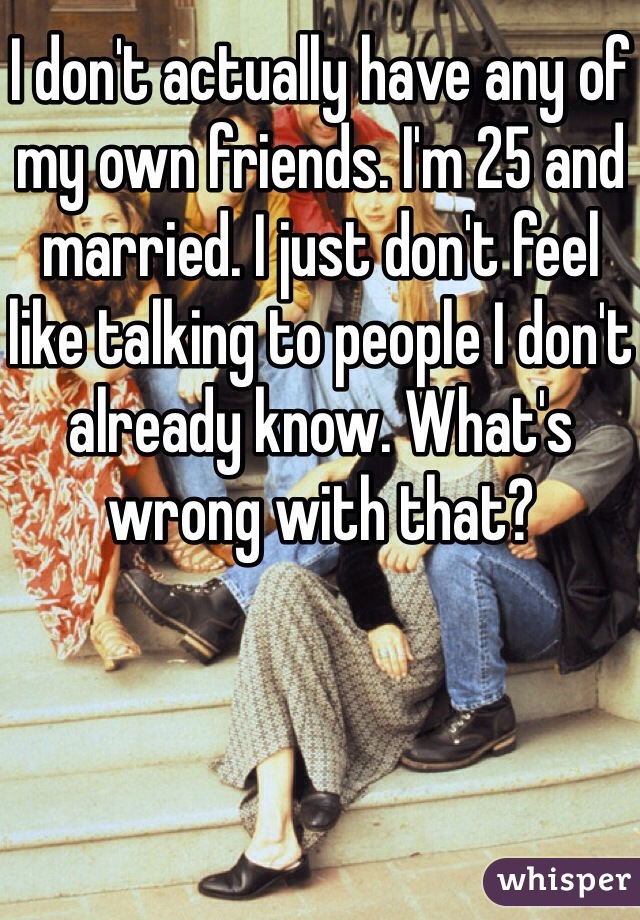 I don't actually have any of my own friends. I'm 25 and married. I just don't feel like talking to people I don't already know. What's wrong with that? 