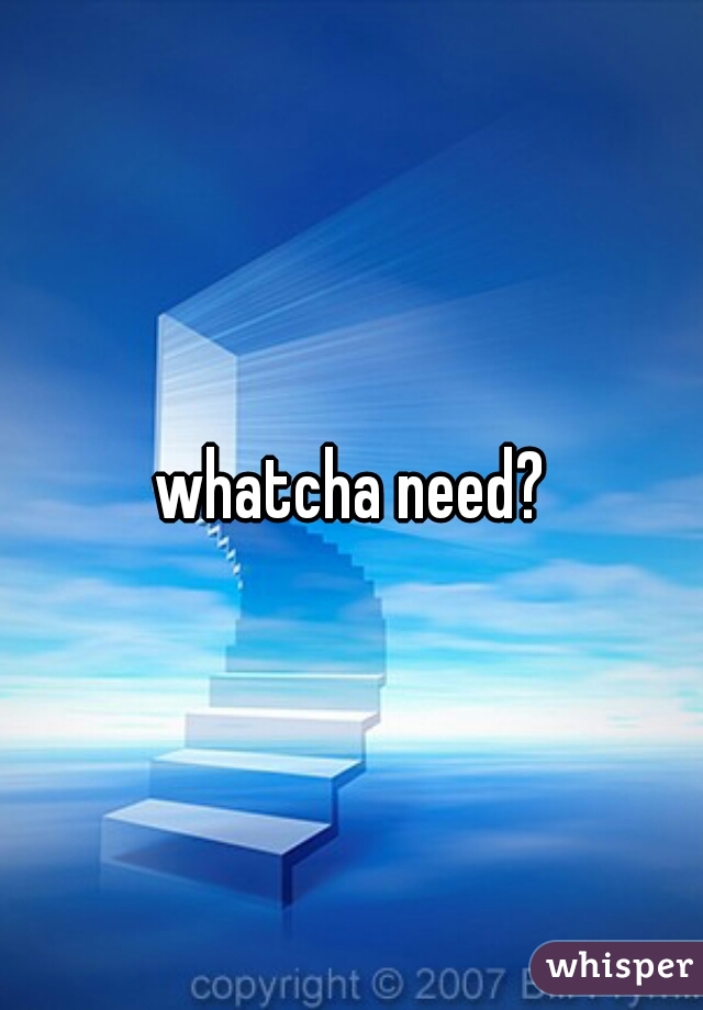 whatcha need?