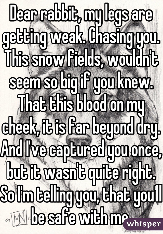 Dear rabbit, my legs are getting weak. Chasing you. This snow fields, wouldn't seem so big if you knew. That this blood on my cheek, it is far beyond dry. And I've captured you once, but it wasn't quite right. So I'm telling you, that you'll be safe with me.