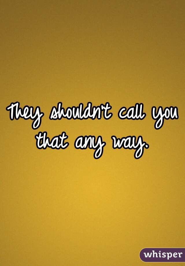 They shouldn't call you that any way. 