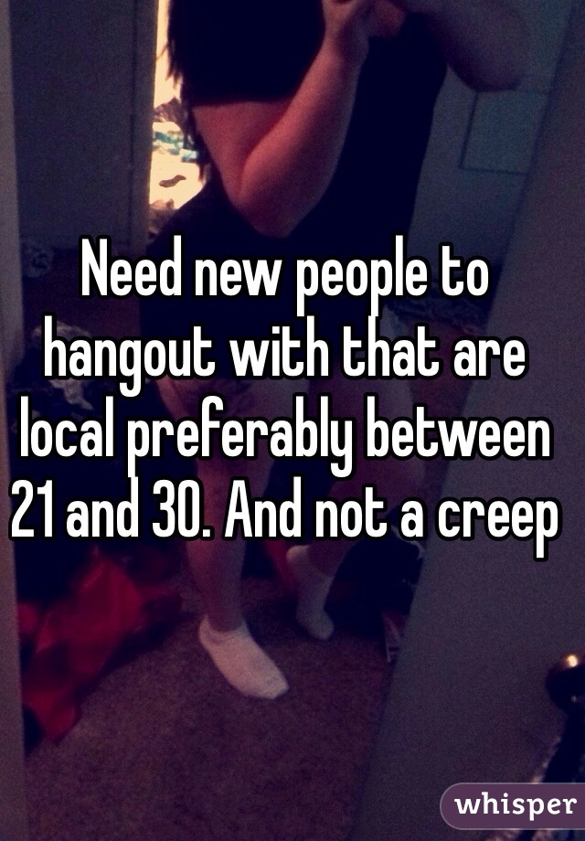 Need new people to hangout with that are local preferably between 21 and 30. And not a creep