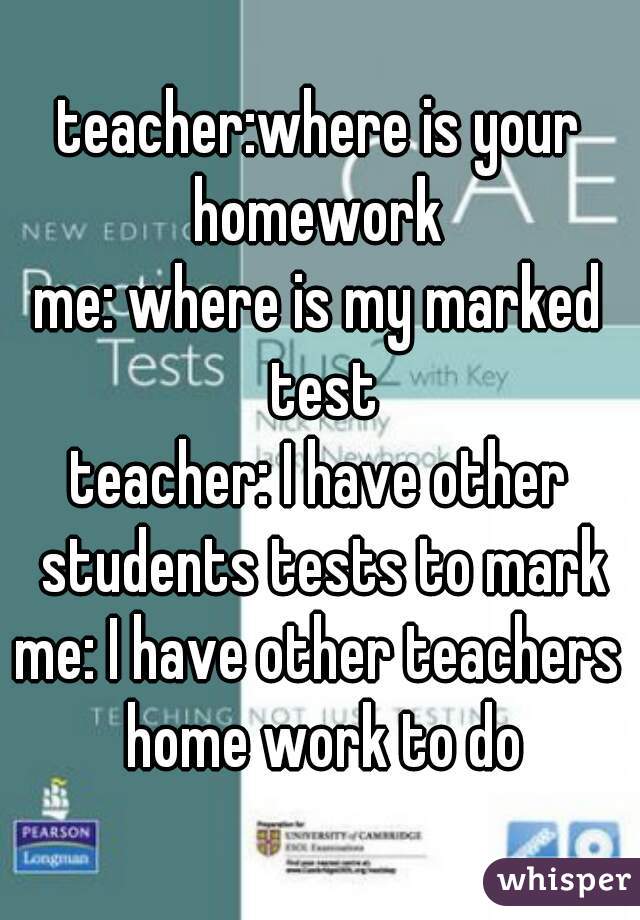 teacher:where is your homework 
me: where is my marked test
teacher: I have other students tests to mark
me: I have other teachers home work to do