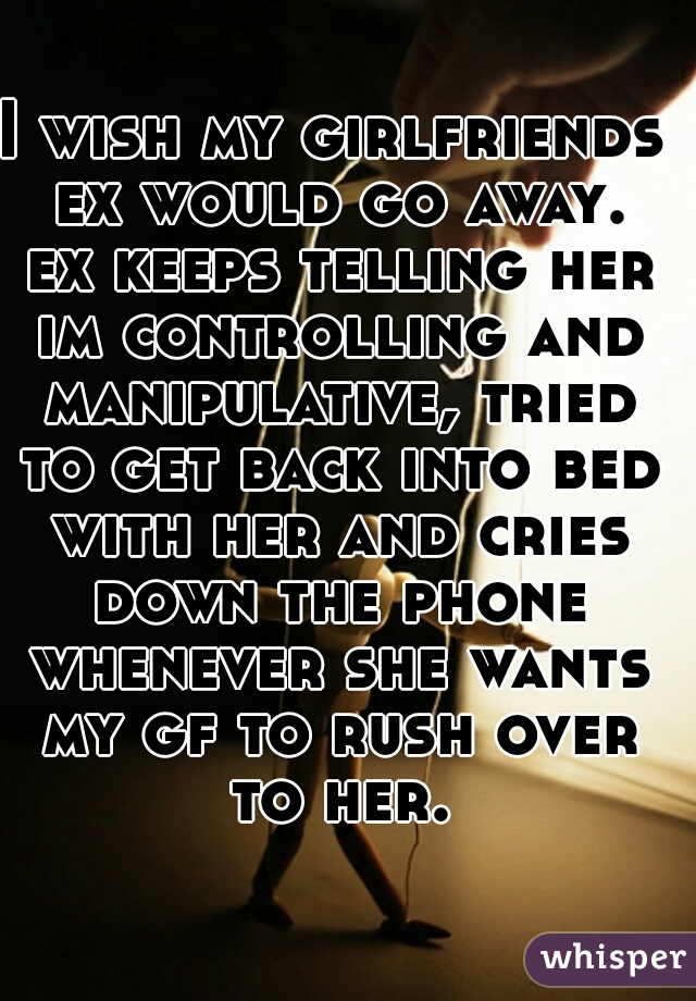 I wish my girlfriends ex would go away. ex keeps telling her im controlling and manipulative, tried to get back into bed with her and cries down the phone whenever she wants my gf to rush over to her.