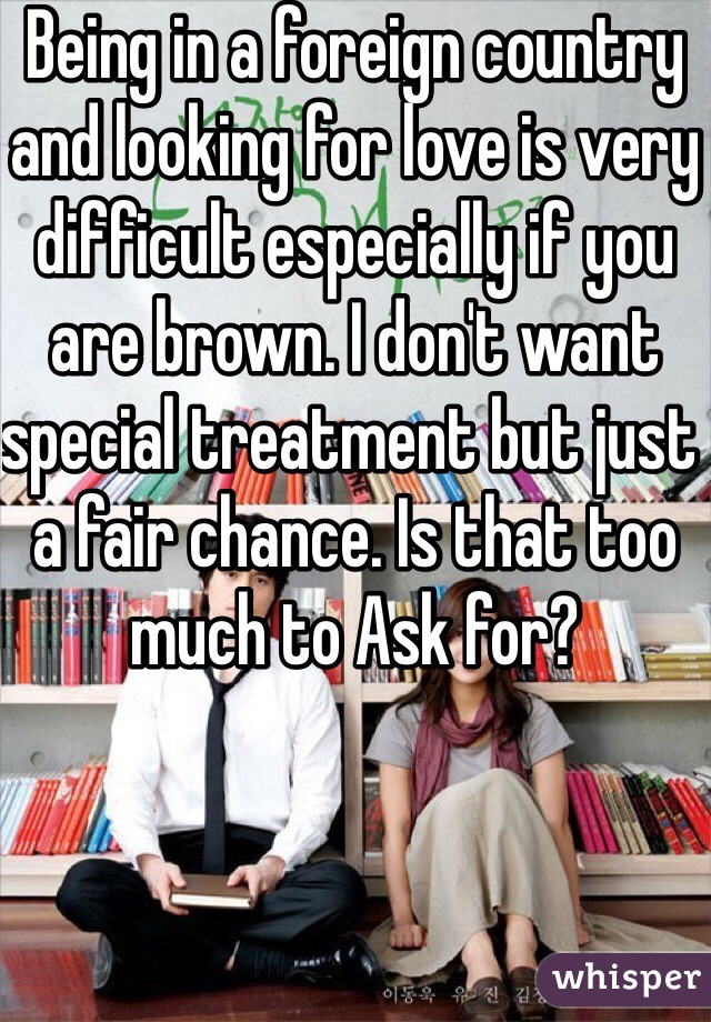 Being in a foreign country and looking for love is very difficult especially if you are brown. I don't want special treatment but just a fair chance. Is that too much to Ask for?