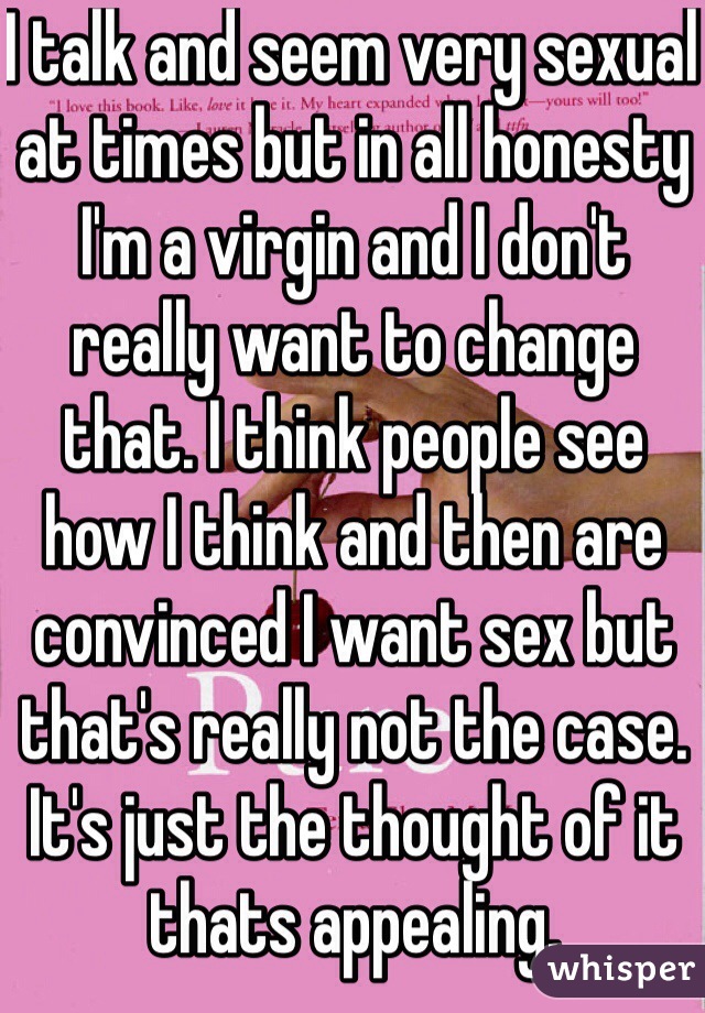 I talk and seem very sexual at times but in all honesty I'm a virgin and I don't really want to change that. I think people see how I think and then are convinced I want sex but that's really not the case. It's just the thought of it thats appealing. 