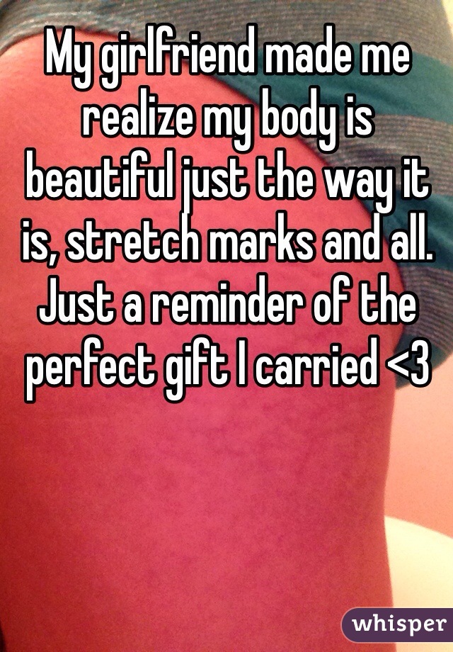 My girlfriend made me realize my body is beautiful just the way it is, stretch marks and all. Just a reminder of the perfect gift I carried <3