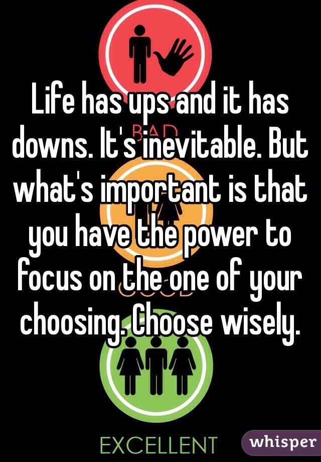 Life has ups and it has downs. It's inevitable. But what's important is that you have the power to focus on the one of your choosing. Choose wisely.