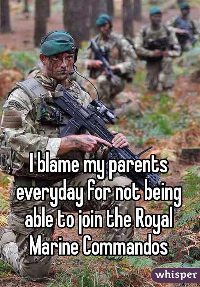 I blame my parents everyday for not being able to join the Royal Marine Commandos