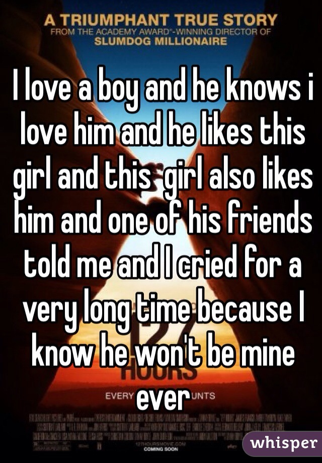 I love a boy and he knows i love him and he likes this girl and this  girl also likes him and one of his friends told me and I cried for a very long time because I know he won't be mine ever 