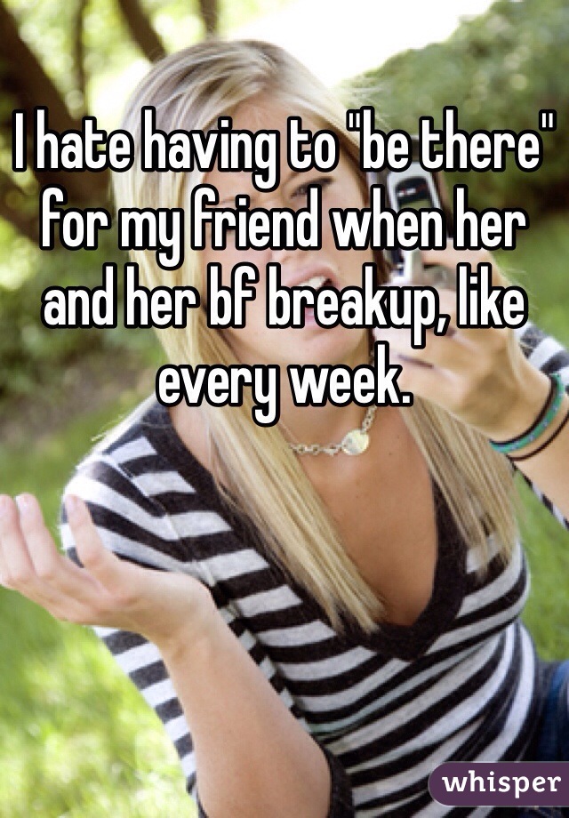 I hate having to "be there" for my friend when her and her bf breakup, like every week. 