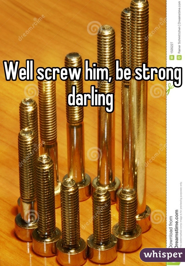 Well screw him, be strong darling 