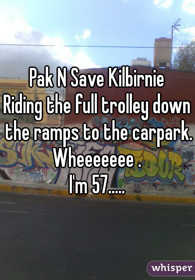 Pak N Save Kilbirnie
Riding the full trolley down the ramps to the carpark.
Wheeeeeee .
I'm 57.....