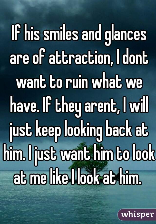  If his smiles and glances are of attraction, I dont want to ruin what we have. If they arent, I will just keep looking back at him. I just want him to look at me like I look at him. 