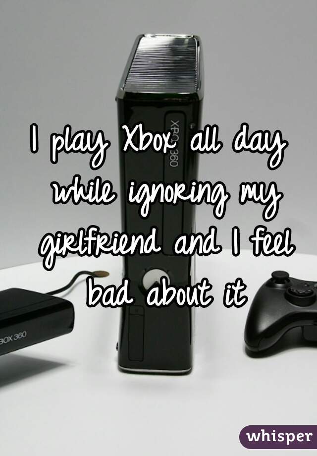 I play Xbox all day while ignoring my girlfriend and I feel bad about it