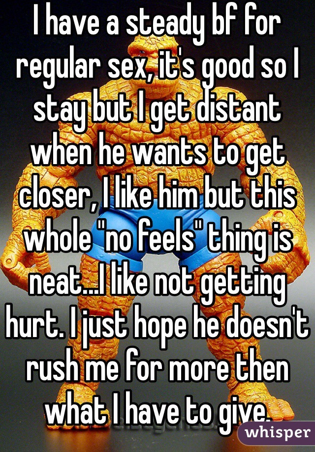 I have a steady bf for regular sex, it's good so I stay but I get distant when he wants to get closer, I like him but this whole "no feels" thing is neat...I like not getting hurt. I just hope he doesn't rush me for more then what I have to give. 