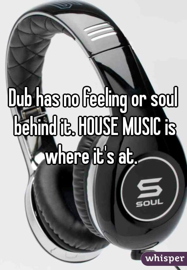 Dub has no feeling or soul behind it. HOUSE MUSIC is where it's at.  