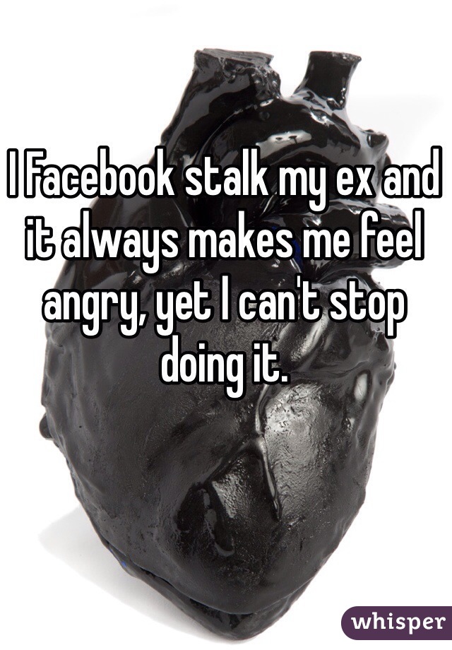 I Facebook stalk my ex and it always makes me feel angry, yet I can't stop doing it.