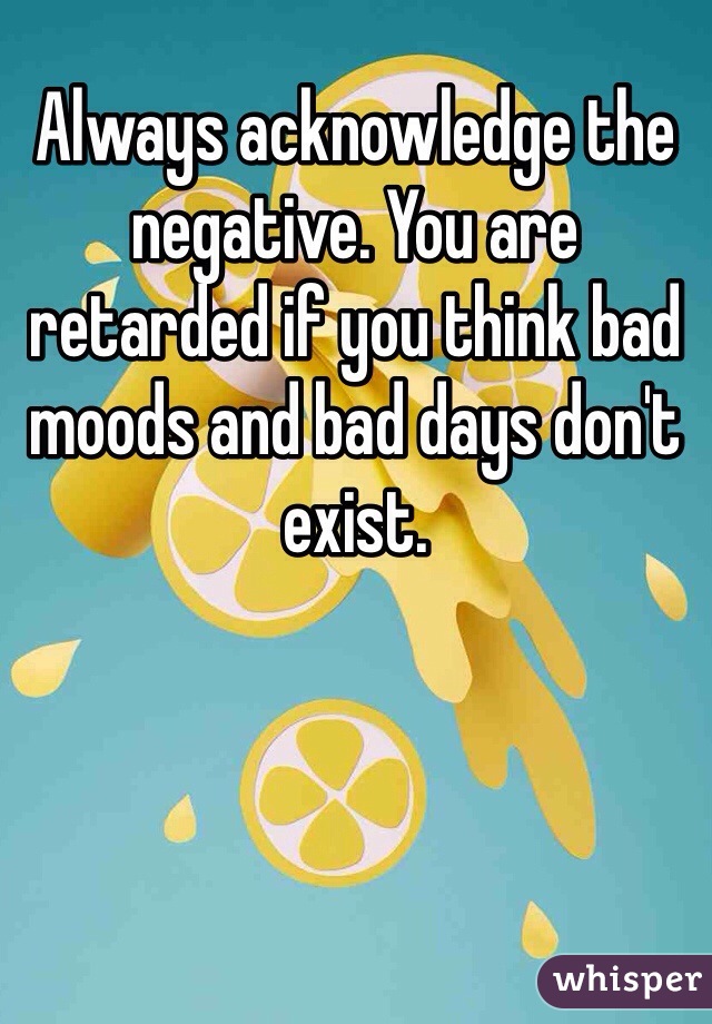 Always acknowledge the negative. You are retarded if you think bad moods and bad days don't exist. 