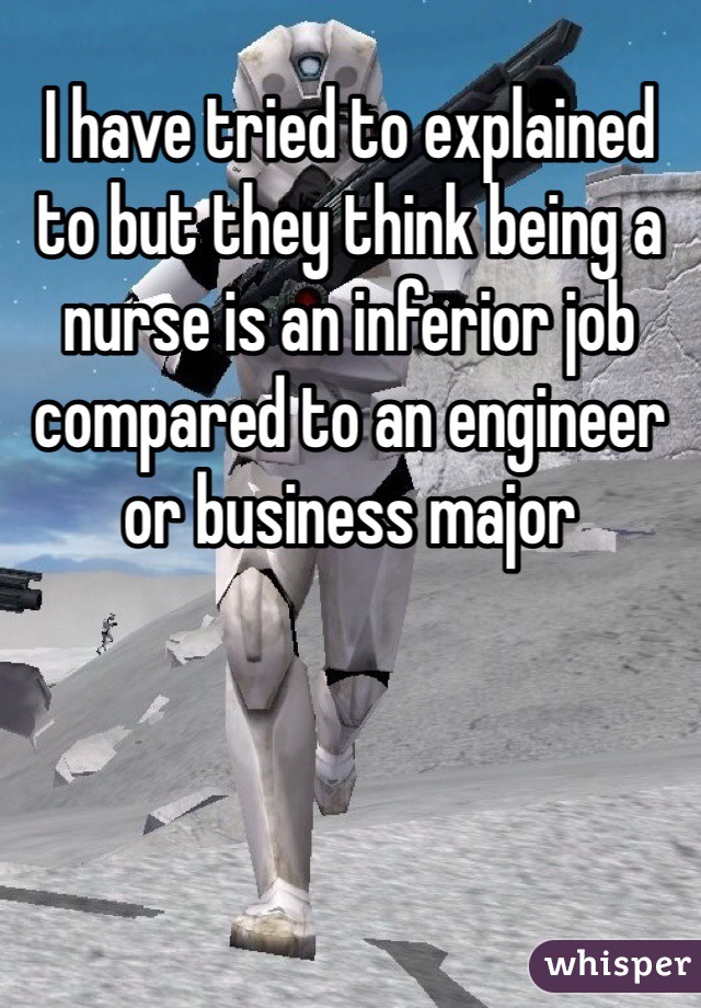 I have tried to explained to but they think being a nurse is an inferior job compared to an engineer or business major