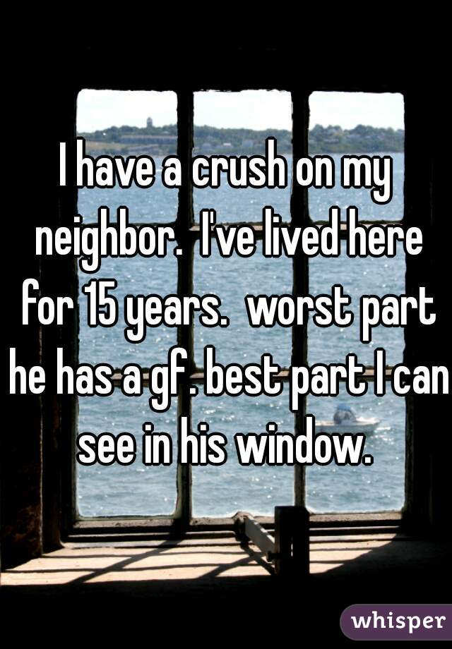 I have a crush on my neighbor.  I've lived here for 15 years.  worst part he has a gf. best part I can see in his window. 