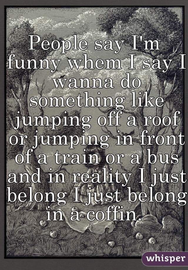 People say I'm funny whem I say I wanna do something like jumping off a roof or jumping in front of a train or a bus and in reality I just belong I just belong in a coffin. 