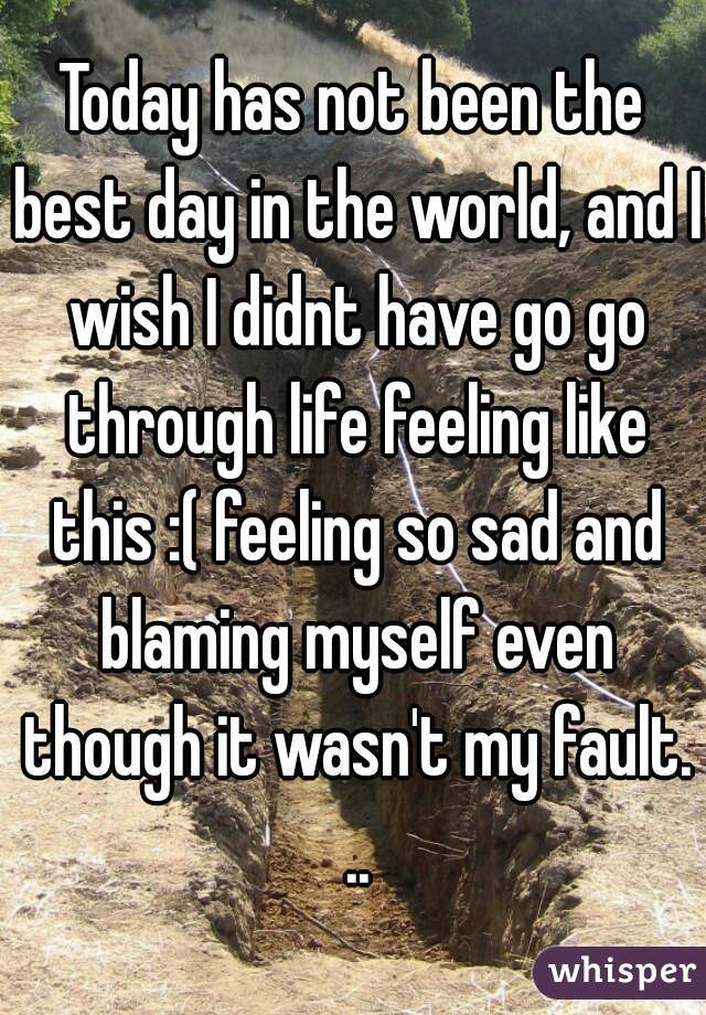 Today has not been the best day in the world, and I wish I didnt have go go through life feeling like this :( feeling so sad and blaming myself even though it wasn't my fault. ..