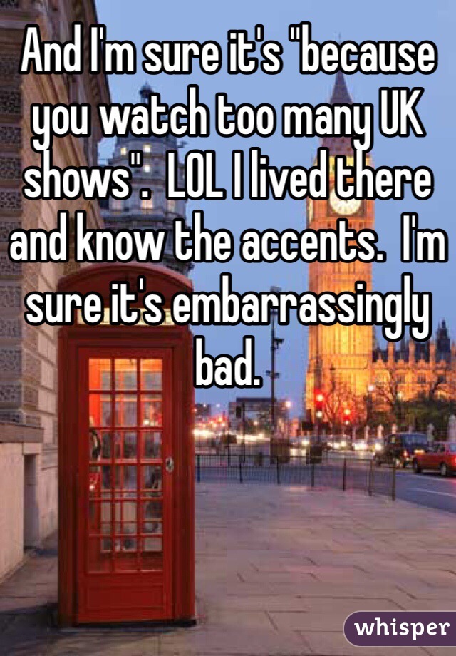 And I'm sure it's "because you watch too many UK shows".  LOL I lived there and know the accents.  I'm sure it's embarrassingly bad.  