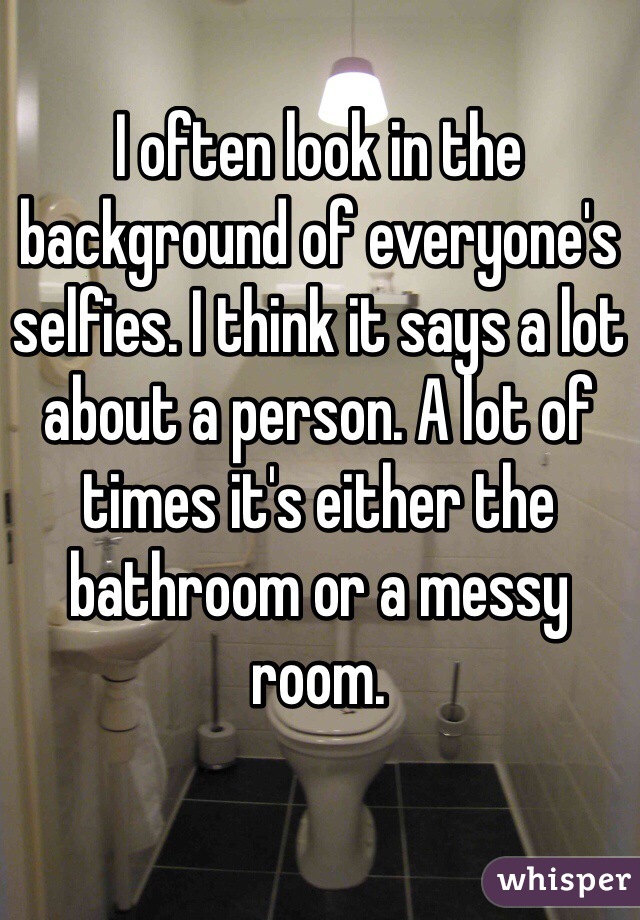 I often look in the background of everyone's selfies. I think it says a lot about a person. A lot of times it's either the bathroom or a messy room. 