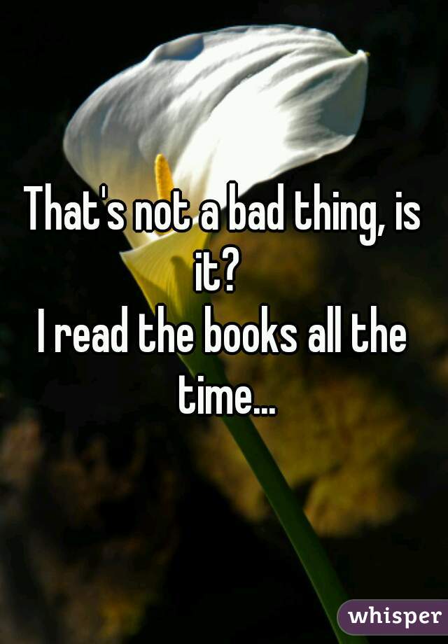 That's not a bad thing, is it?  
I read the books all the time...