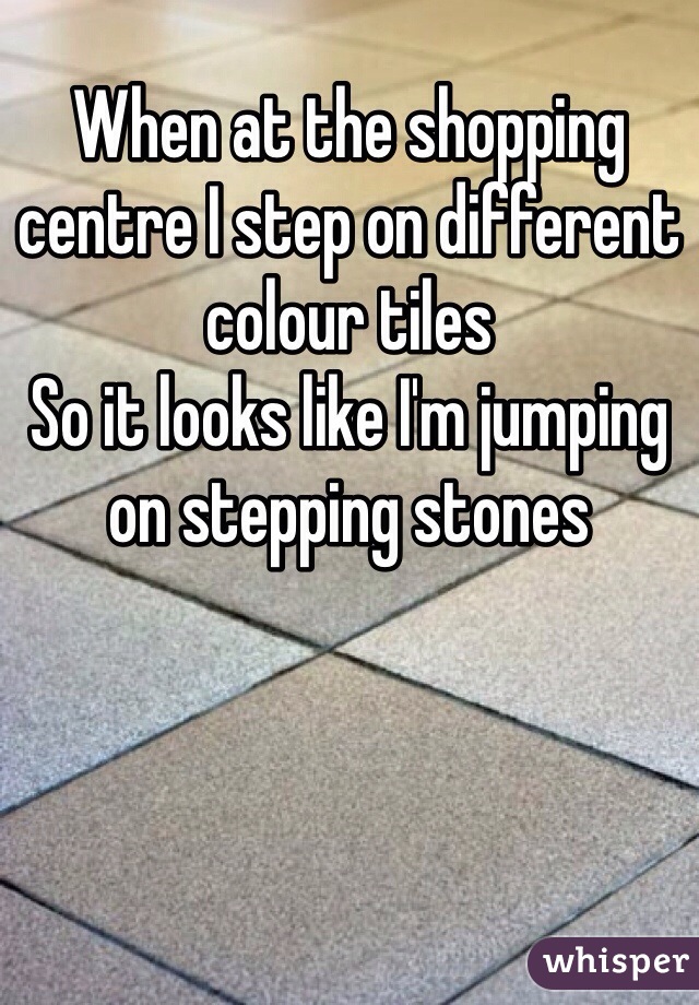 When at the shopping centre I step on different colour tiles
So it looks like I'm jumping on stepping stones