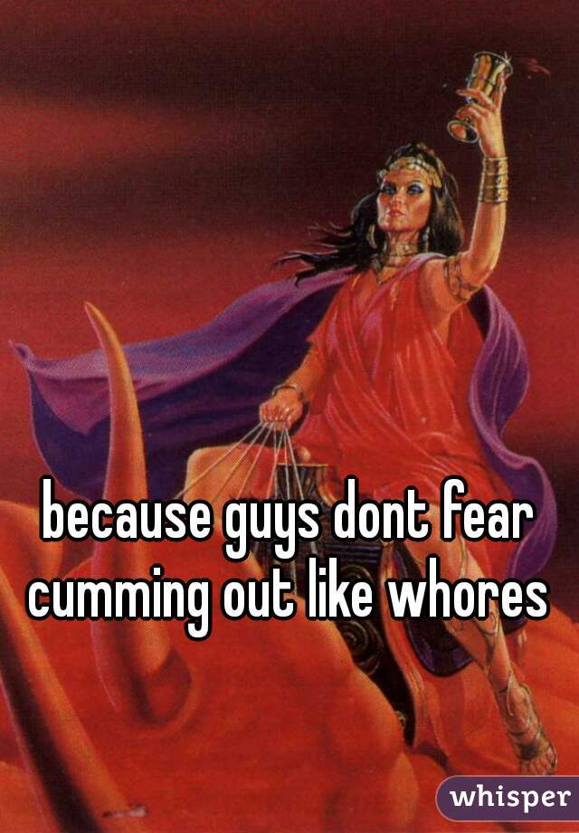 because guys dont fear cumming out like whores 