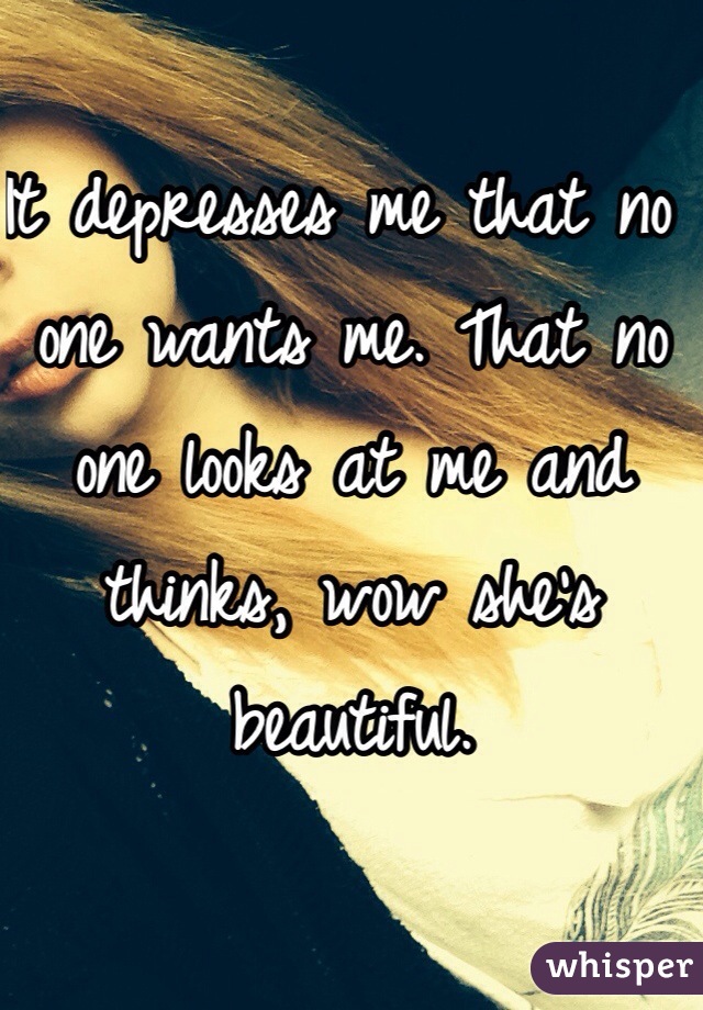 It depresses me that no one wants me. That no one looks at me and thinks, wow she's beautiful. 