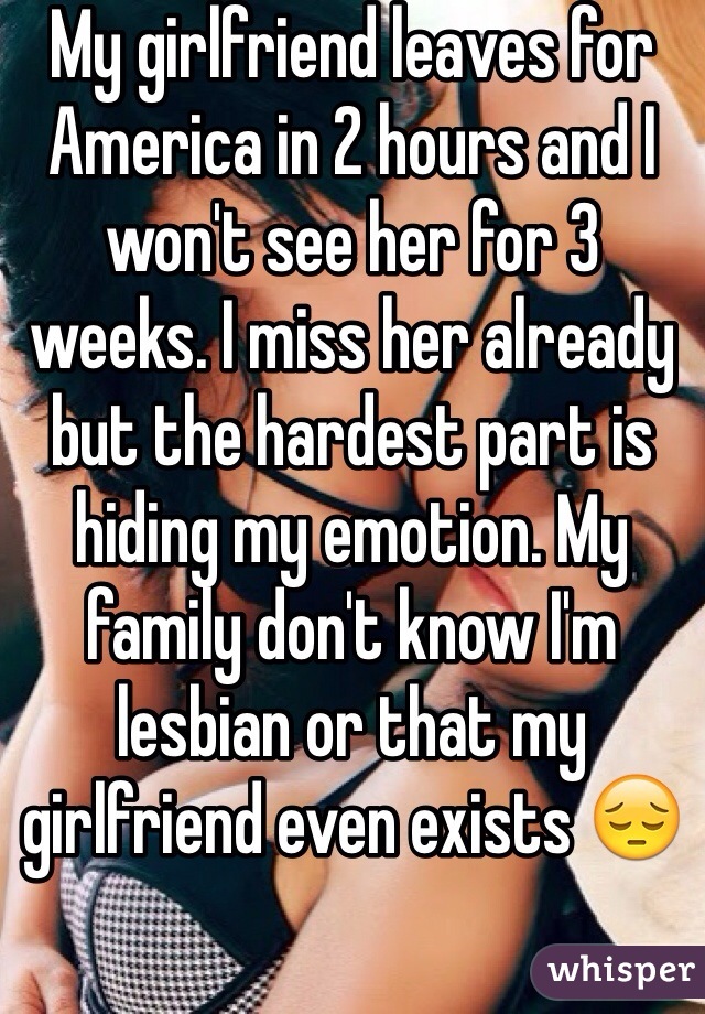 My girlfriend leaves for America in 2 hours and I won't see her for 3 weeks. I miss her already but the hardest part is hiding my emotion. My family don't know I'm lesbian or that my girlfriend even exists 😔