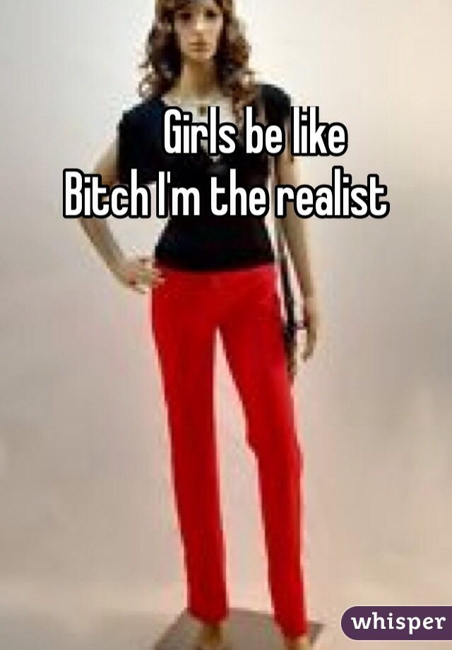                Girls be like                    Bitch I'm the realist 