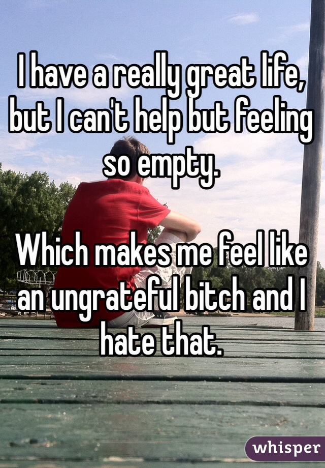 I have a really great life, but I can't help but feeling so empty.

Which makes me feel like an ungrateful bitch and I hate that. 