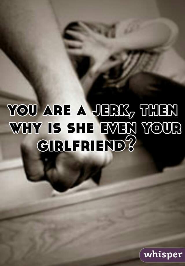 you are a jerk, then why is she even your girlfriend?   