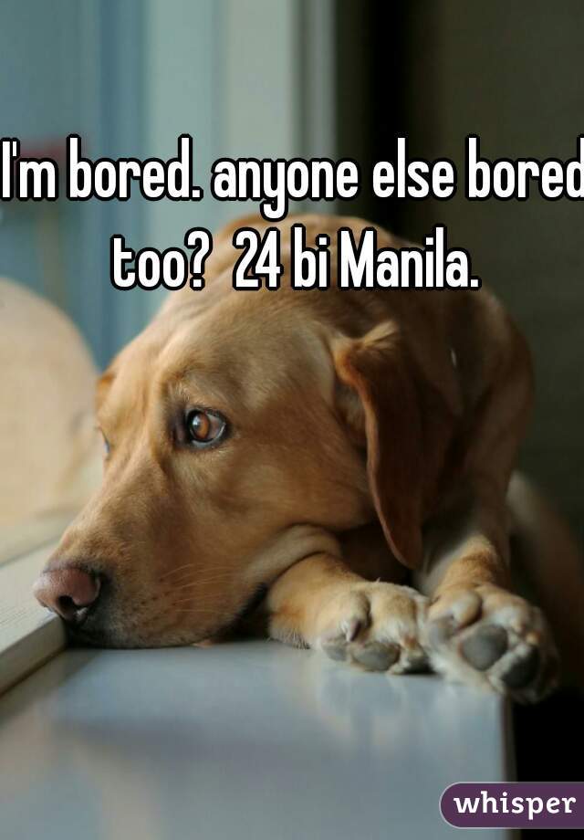 I'm bored. anyone else bored too?  24 bi Manila. 