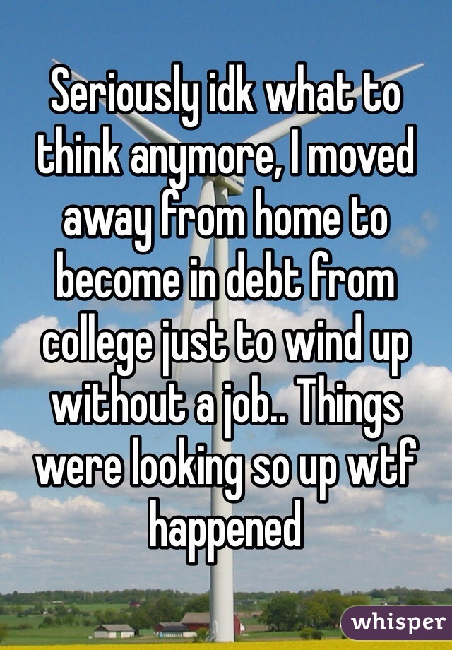 Seriously idk what to think anymore, I moved away from home to become in debt from college just to wind up without a job.. Things were looking so up wtf happened