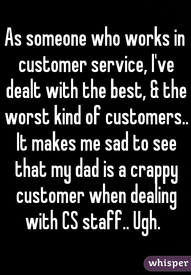 As someone who works in customer service, I've dealt with the best, & the worst kind of customers.. It makes me sad to see that my dad is a crappy customer when dealing with CS staff.. Ugh.  