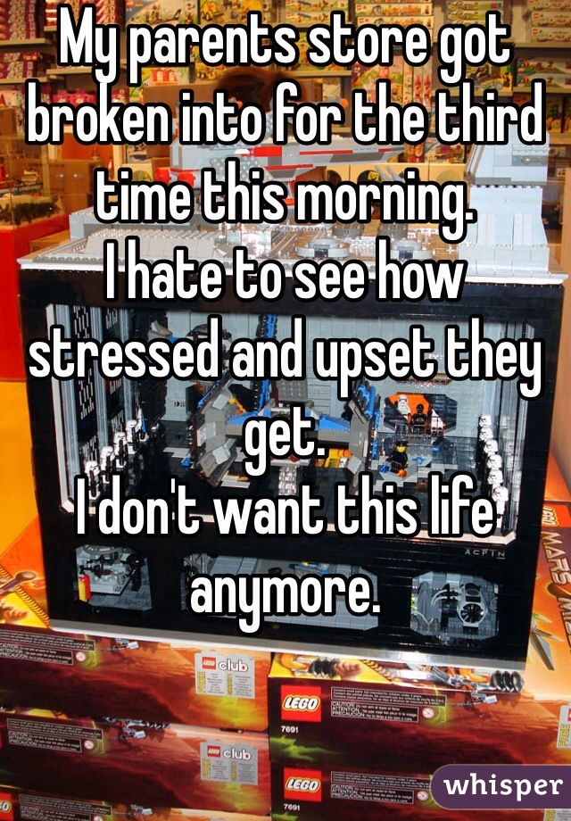 My parents store got broken into for the third time this morning.
I hate to see how stressed and upset they get.
I don't want this life anymore.