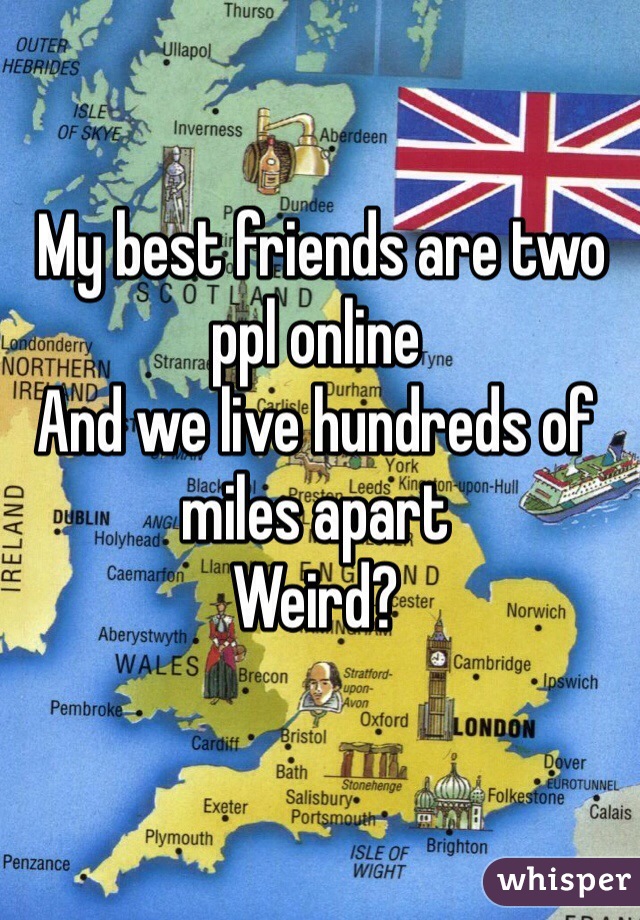  My best friends are two ppl online
And we live hundreds of miles apart
Weird? 