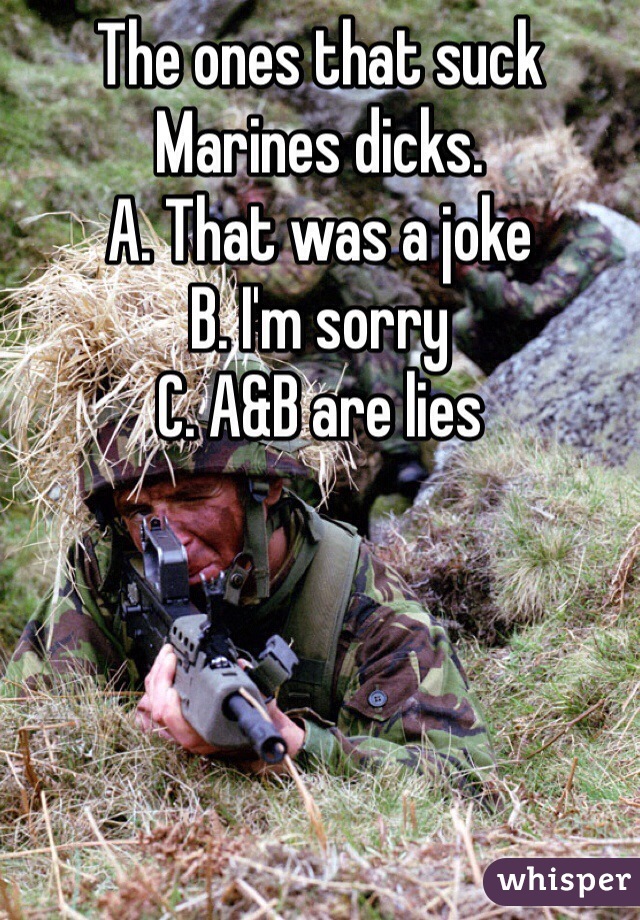 The ones that suck Marines dicks.
A. That was a joke
B. I'm sorry
C. A&B are lies
