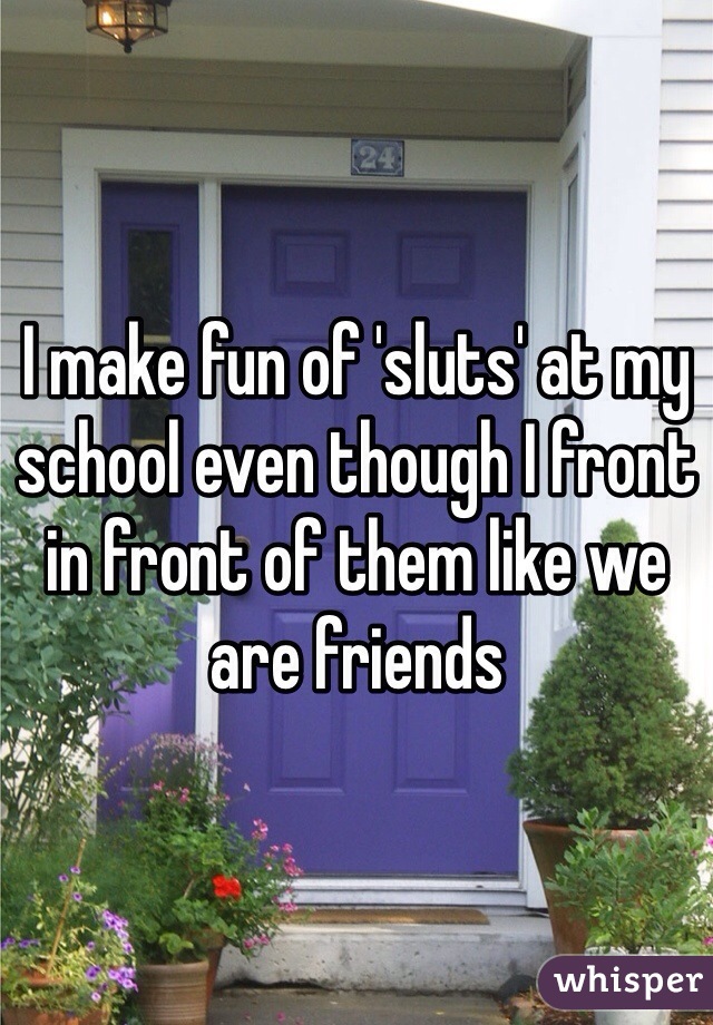 I make fun of 'sluts' at my school even though I front in front of them like we are friends 