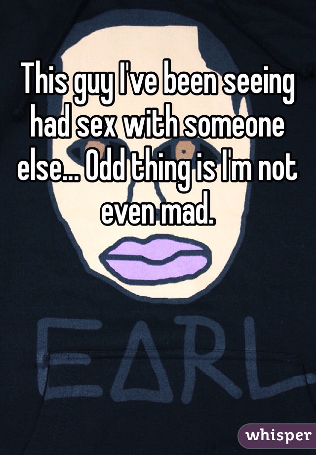 This guy I've been seeing had sex with someone else... Odd thing is I'm not even mad.