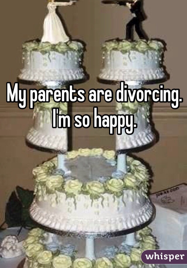 My parents are divorcing. 
I'm so happy. 